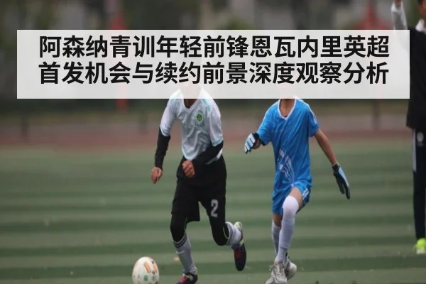 阿森纳青训年轻前锋恩瓦内里英超首发机会与续约前景深度观察分析